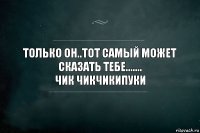 Только Он..Тот самый может сказать тебе.......
Чик чикчикипуки