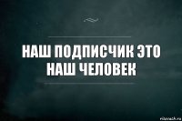 наш подписчик это наш человек