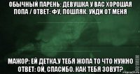 обычный парень: девушка у вас хорошая попа / ответ: фу, пошляк. уйди от меня мажор: ей детка.у тебя жопа то что нужно ответ: ой, спасибо. как тебя зовут?