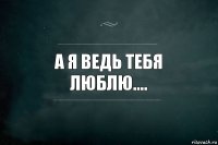 А я ведь тебя люблю....