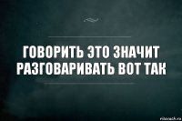 Говорить это значит разговаривать вот так