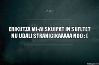 eRIKUTZA MI-AI SKUIPAT IN SUFLTET
NU UDALI STRANICIKAAAAA NOO : (