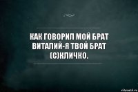 Как говорил мой брат Виталий-я твой брат
(с)Кличко.