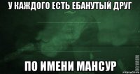 у каждого есть ебанутый друг по имени мансур