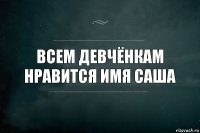 всем девчёнкам нравится имя Саша