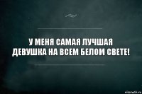 У меня самая лучшая девушка на всем белом свете!