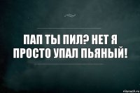 Пап ты пил? Нет я просто упал пьяный!