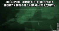 всё хорошо. земля вертится. друзья звонят. и есть тот о ком хочется думать. 