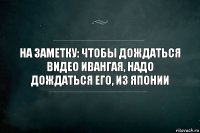 На заметку: чтобы дождаться видео ивангая, надо дождаться его, из Японии