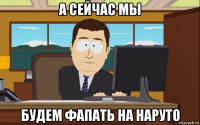 а сейчас мы будем фапать на наруто