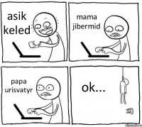 asik keled mama jibermid papa urisvatyr ok...