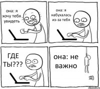 она: я хочу тебя увидеть она: я набухалась из-за тебя ГДЕ ТЫ??? она: не важно