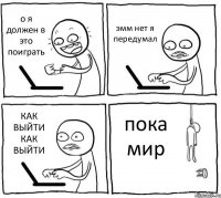 о я должен в это поиграть эмм нет я передумал КАК ВЫЙТИ КАК ВЫЙТИ пока мир