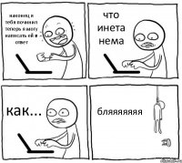 наконец я тебя починил теперь я могу написать ей в ответ что инета нема как... бляяяяяяя