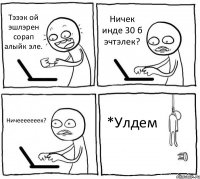 Тэээк ой эшлэрен сорап алыйк эле. Ничек инде 30 б эчтэлек? Ничееееееек? *Улдем