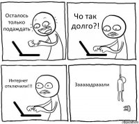 Осталось только подаждать Чо так долго?! Интернет отключили!!! Зааааадрааали