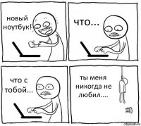 новый ноутбук! что... что с тобой... ты меня никогда не любил....