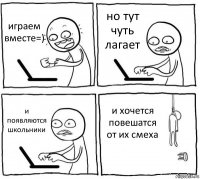 играем вместе=) но тут чуть лагает и появляются школьники и хочется повешатся от их смеха