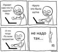 -Привет нам что то задали?
-Неа -Круто
-это была шутка -А что тогда
-По всем предметам не надо так...