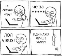 я скачал игру! чё за ***** ЛОЛ VIRUS! ИДИ НАХ!Я ЛУЧШЕ УМРУ!