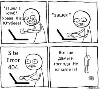 *зашел в ютуб* Урааа! Я в Ютубеее! *зашел* Site Error 404 Вот так дамы и господа! Не качайте IE!