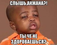 слышь,акжана?! ты че не здороваешься?