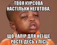 твоя курсова настільки неготова, що папір для неї ще росте десь у лісі