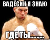 Вадёсик я знаю Где ты.........