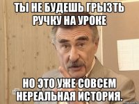 Ты не будешь грызть ручку на уроке но это уже совсем нереальная история.