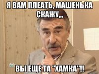 я вам плеать, машенька скажу,,, вы еще та "хамка"!!