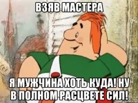 взяв мастера я мужчина хоть куда! ну в полном расцвете сил!