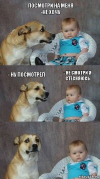 посмотри на меня
-не хочу - ну посмотрел - не смотри я стесняюсь