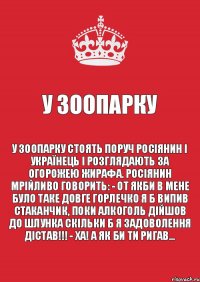 У зоопарку У зоопарку стоять поруч росіянин і українець і розглядають за огорожею жирафа. Росіянин мрійливо говорить: - От якби в мене було таке довге горлечко я б випив стаканчик, поки алкоголь дійшов до шлунка скільки б я задоволення дістав!!! - Ха! А як би ти ригав…