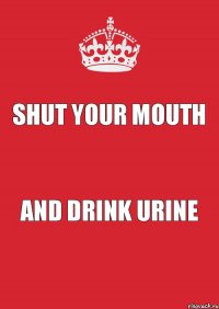 shut your mouth and drink urine