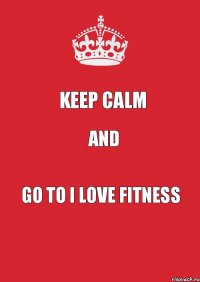 KEEP CALM and GO TO I LOVE FITNESS