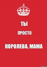 ТЫ ПРОСТО КОРОЛЕВА, МАМА