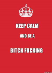 keep calm and be a bitch fucking