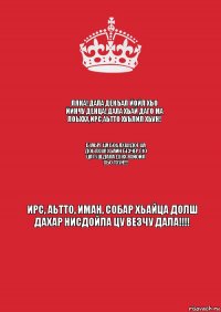 ЛЯКА! ДАЛА ДЕКЪАЛ ЙОЙЛ ХЬО ЙИНЧУ ДЕНЦА! ДАЛА ХЬАЙ ДАГО МА ЛОЬХХА,ИРС,АЬТТО ХУЬЛИЛ ХЬУН! Б1АЬРГ ЦА БОЬЛХШ!ДОГ ЦА ДОЬЛХШ! ХЬАЙН БЕЗЧЕР Г1О ЦА ГУШ,ДАЛА ДУКХ ЯХЙОЙЛ ХЬО ТХУН!!! ИРС, АЬТТО, ИМАН, СОБАР ХЬАЙЦА ДОЛШ ДАХАР НИСДОЙЛА ЦУ ВЕЗЧУ ДАЛА!!!!