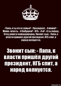 - Папа, а ты кто в семье? - Президент. - А мама? - Мама- власть. - А бабушка? - КГБ. - А я? - А ты народ. Отец уехал в командировку. Звонит сын: - Папа, к власти пришёл другой президент, КГБ спит, а народ волнуется. Звонит сын: - Папа, к власти пришёл другой президент, КГБ спит, а народ волнуется.