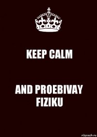 KEEP CALM AND PROEBIVAY FIZIKU