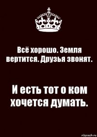 Всё хорошо. Земля вертится. Друзья звонят. И есть тот о ком хочется думать.