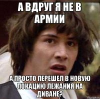 А вдруг я не в армии А просто перешел в новую локацию лежания на диване?