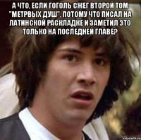 А что, если Гоголь сжег второй том "Метрвых душ", потому что писал на латинской раскладке и заметил это только на последней главе? 