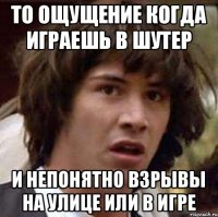 то ощущение когда играешь в шутер и непонятно взрывы на улице или в игре