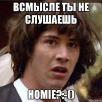 Всмысле ты не слушаешь HOMIE?:-()