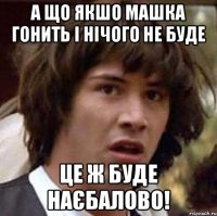 а що якшо машка гонить і нічого не буде це ж буде наєбалово!