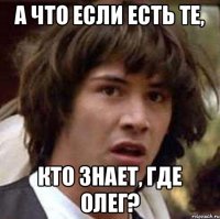 А ЧТО ЕСЛИ ЕСТЬ ТЕ, КТО ЗНАЕТ, ГДЕ ОЛЕГ?