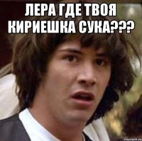 Лера где твоя кириешка сука??? 