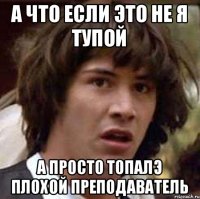 а что если это не я тупой а просто топалэ плохой преподаватель