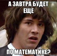 А завтра будет еще по математике?